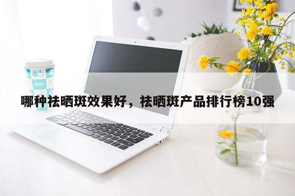 哪种祛晒斑效果好,祛晒斑产品排行榜10强