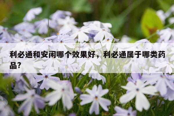 利必通和安闲哪个效果好,利必通属于哪类药品?