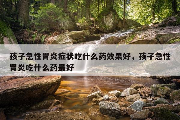 孩子急性胃炎症状吃什么药效果好,孩子急性胃炎吃什么药最好