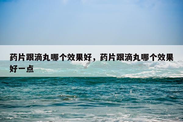 药片跟滴丸哪个效果好,药片跟滴丸哪个效果好一点