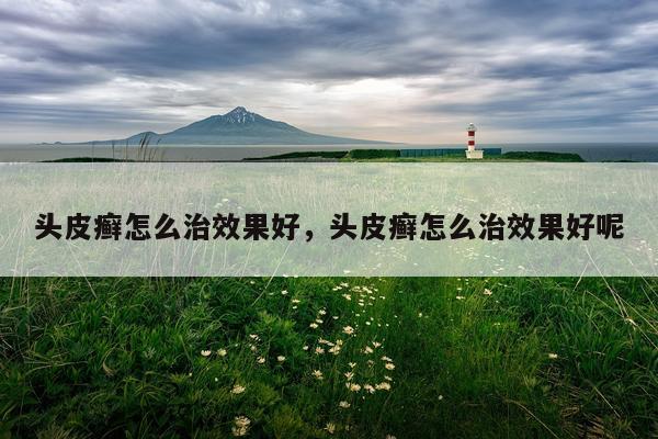 头皮癣怎么治效果好,头皮癣怎么治效果好呢