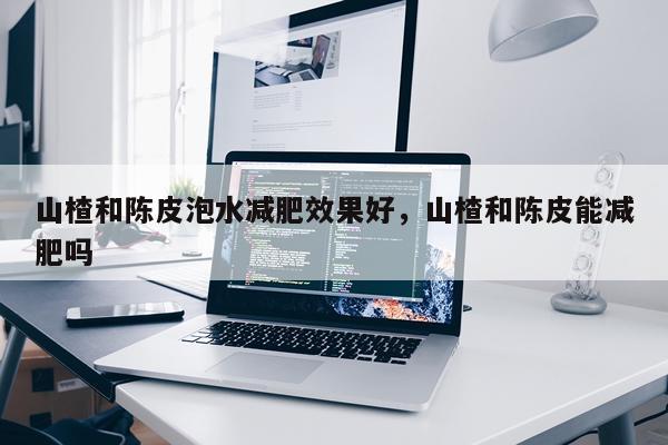 山楂和陈皮泡水减肥效果好,山楂和陈皮能减肥吗
