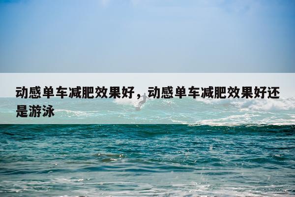 动感单车减肥效果好,动感单车减肥效果好还是游泳