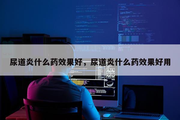 尿道炎什么药效果好,尿道炎什么药效果好用