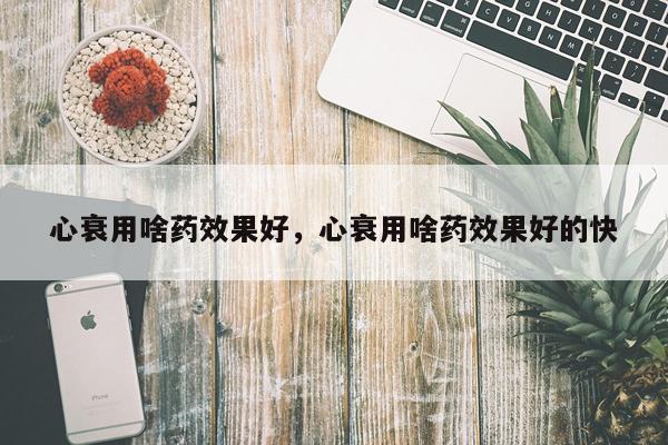 心衰用啥药效果好,心衰用啥药效果好的快
