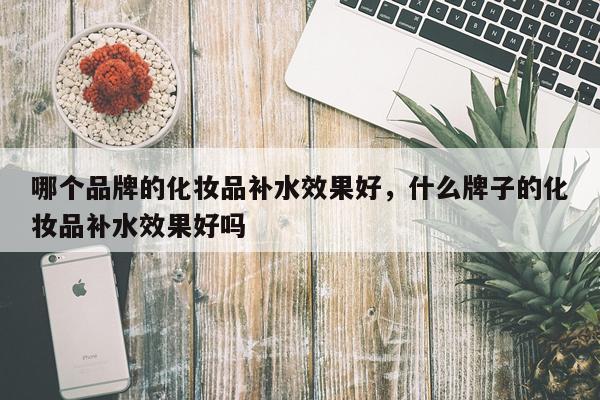 哪个品牌的化妆品补水效果好,什么牌子的化妆品补水效果好吗