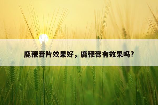 鹿鞭膏片效果好,鹿鞭膏有效果吗?