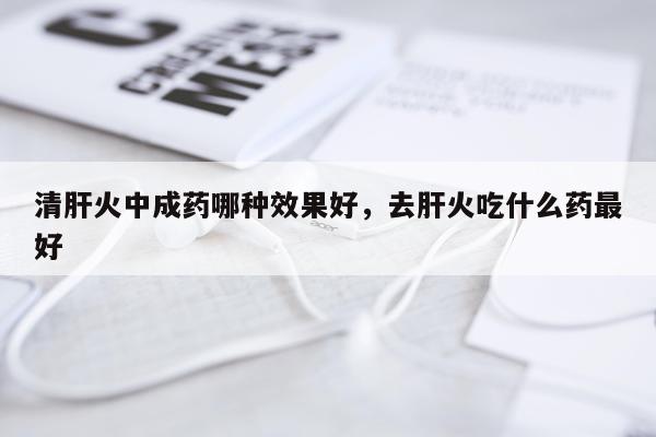 清肝火中成药哪种效果好,去肝火吃什么药最好