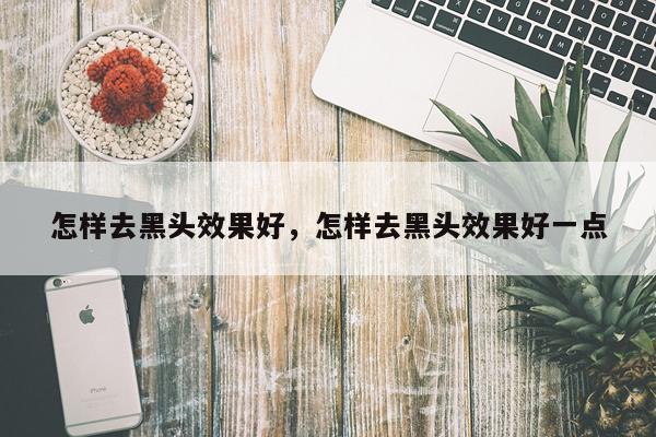 怎样去黑头效果好,怎样去黑头效果好一点