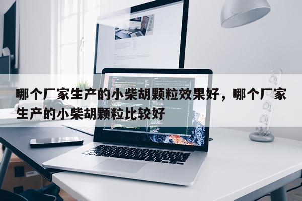 哪个厂家生产的小柴胡颗粒效果好,哪个厂家生产的小柴胡颗粒比较好