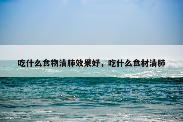吃什么食物清肺效果好,吃什么食材清肺