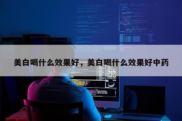 美白喝什么效果好,美白喝什么效果好中药