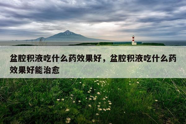 盆腔积液吃什么药效果好,盆腔积液吃什么药效果好能治愈