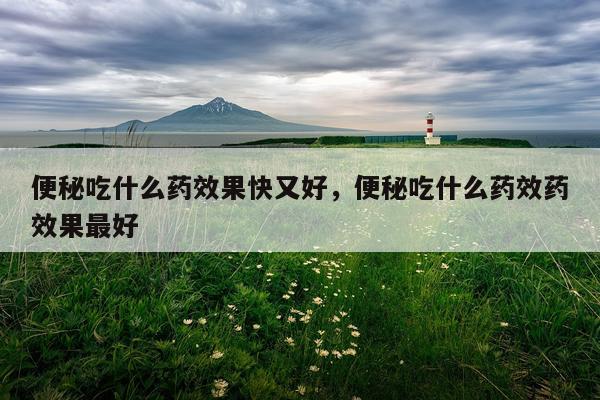 便秘吃什么药效果快又好,便秘吃什么药效药效果最好