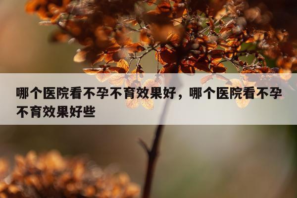 哪个医院看不孕不育效果好,哪个医院看不孕不育效果好些