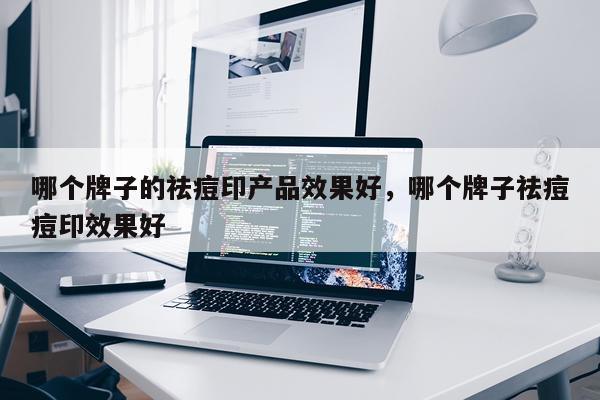 哪个牌子的祛痘印产品效果好,哪个牌子祛痘痘印效果好
