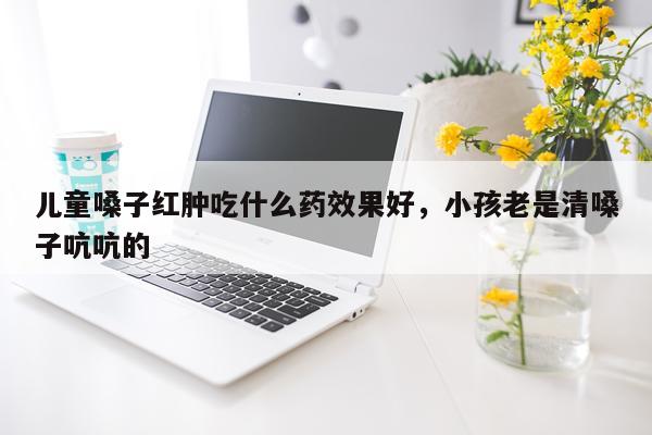 儿童嗓子红肿吃什么药效果好,小孩老是清嗓子吭吭的