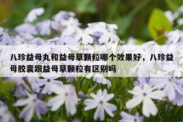 八珍益母丸和益母草颗粒哪个效果好,八珍益母胶囊跟益母草颗粒有区别吗
