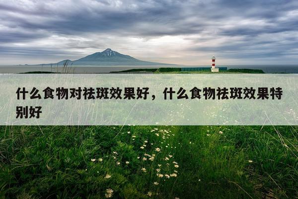 什么食物对祛斑效果好,什么食物祛斑效果特别好