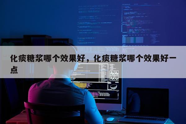 化痰糖浆哪个效果好,化痰糖浆哪个效果好一点