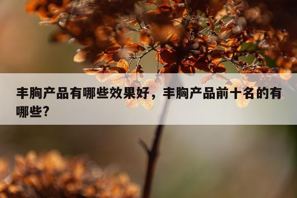 丰胸产品有哪些效果好,丰胸产品前十名的有哪些?