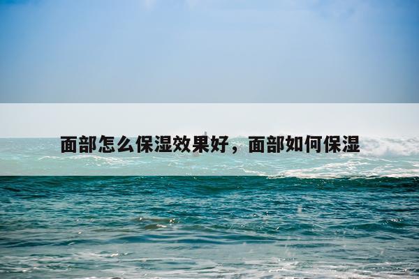 面部怎么保湿效果好,面部如何保湿