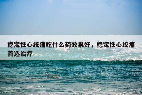 稳定性心绞痛吃什么药效果好,稳定性心绞痛首选治疗