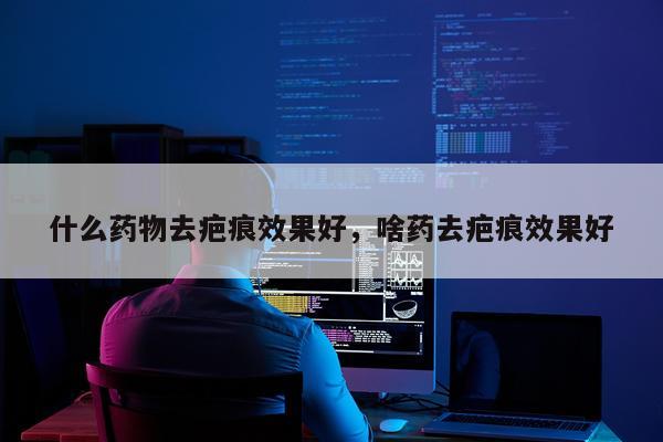 什么药物去疤痕效果好,啥药去疤痕效果好