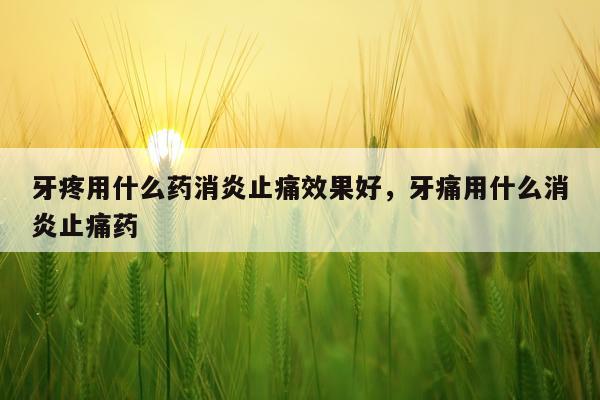 牙疼用什么药消炎止痛效果好,牙痛用什么消炎止痛药