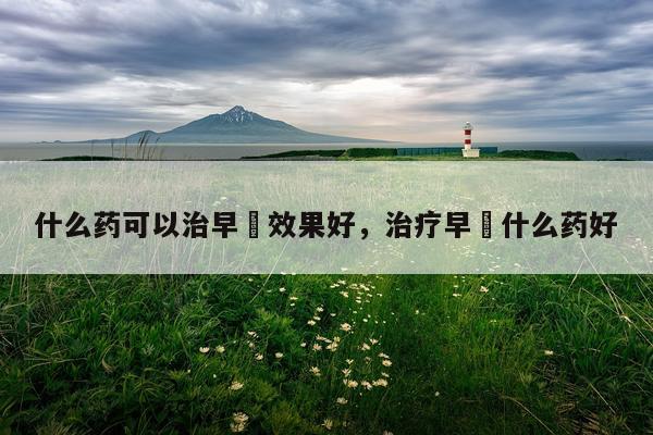 什么药可以治早迣效果好,治疗早迣什么药好