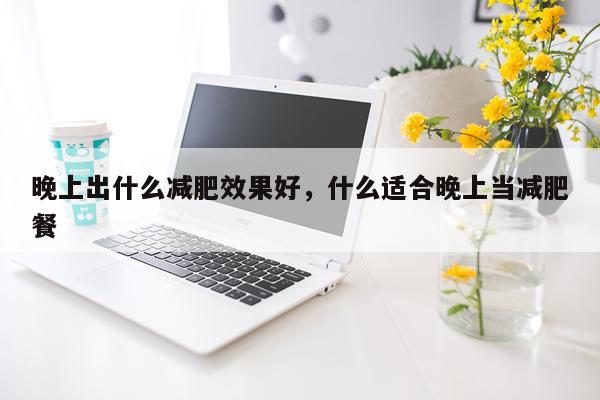 晚上出什么减肥效果好,什么适合晚上当减肥餐