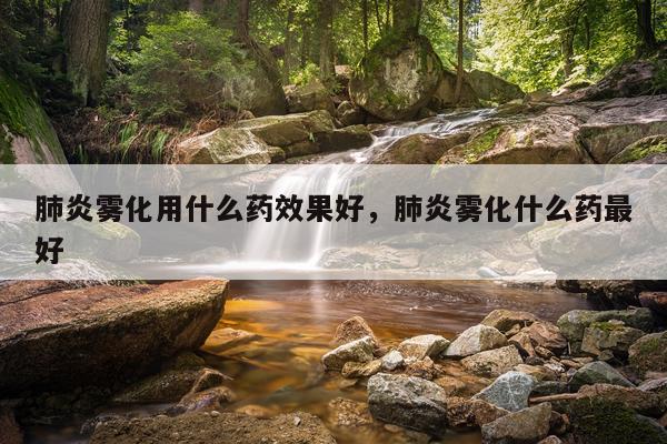 肺炎雾化用什么药效果好,肺炎雾化什么药最好