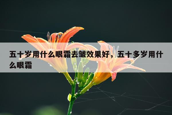 五十岁用什么眼霜去皱效果好,五十多岁用什么眼霜
