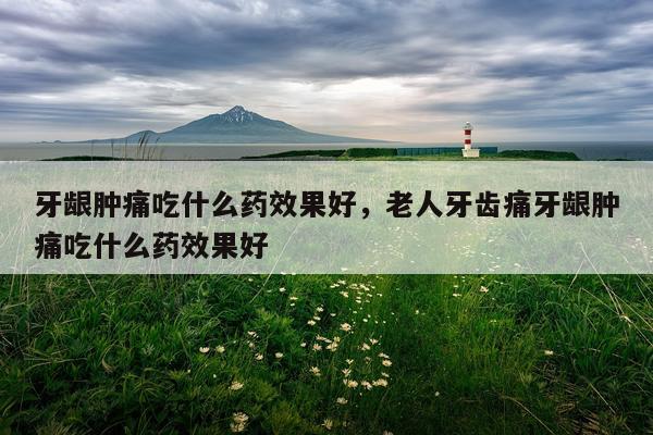 牙龈肿痛吃什么药效果好,老人牙齿痛牙龈肿痛吃什么药效果好