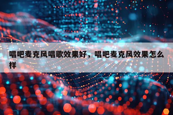 唱吧麦克风唱歌效果好,唱吧麦克风效果怎么样