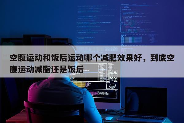 空腹运动和饭后运动哪个减肥效果好,到底空腹运动减脂还是饭后