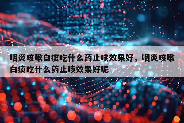 咽炎咳嗽白痰吃什么药止咳效果好,咽炎咳嗽白痰吃什么药止咳效果好呢