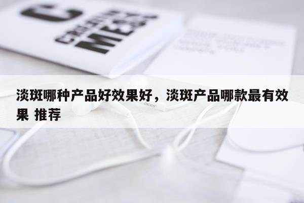 淡斑哪种产品好效果好,淡斑产品哪款最有效果 推荐
