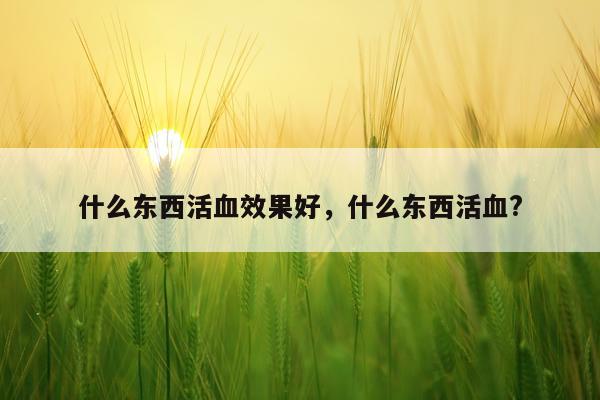 什么东西活血效果好,什么东西活血?