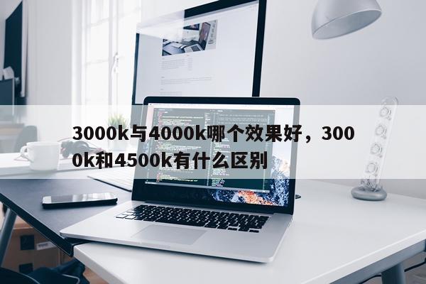 3000k与4000k哪个效果好,3000k和4500k有什么区别