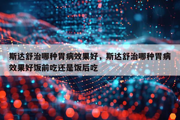 斯达舒治哪种胃病效果好,斯达舒治哪种胃病效果好饭前吃还是饭后吃