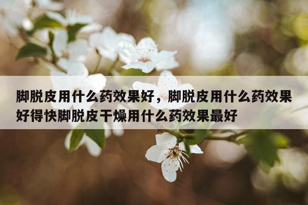 脚脱皮用什么药效果好,脚脱皮用什么药效果好得快脚脱皮干燥用什么药效果最好