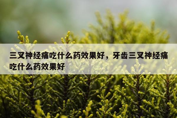 三叉神经痛吃什么药效果好,牙齿三叉神经痛吃什么药效果好