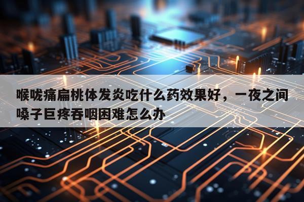 喉咙痛扁桃体发炎吃什么药效果好,一夜之间嗓子巨疼吞咽困难怎么办