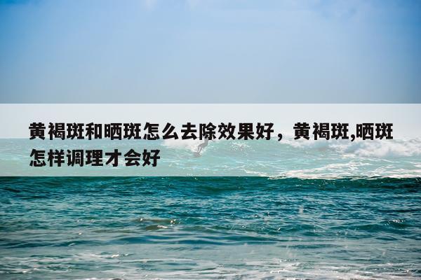 黄褐斑和晒斑怎么去除效果好,黄褐斑,晒斑怎样调理才会好