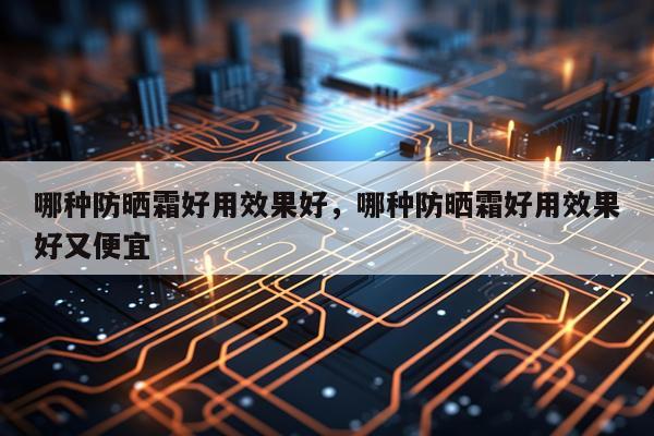 哪种防晒霜好用效果好,哪种防晒霜好用效果好又便宜
