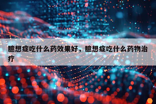 臆想症吃什么药效果好,臆想症吃什么药物治疗