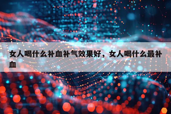 女人喝什么补血补气效果好,女人喝什么最补血