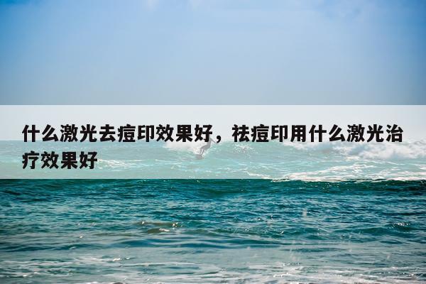 什么激光去痘印效果好,祛痘印用什么激光治疗效果好