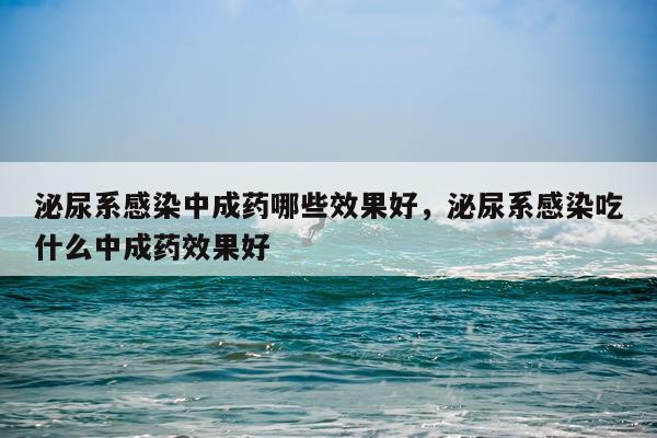 泌尿系感染中成药哪些效果好,泌尿系感染吃什么中成药效果好